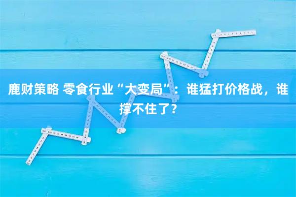 鹿财策略 零食行业“大变局”：谁猛打价格战，谁撑不住了？
