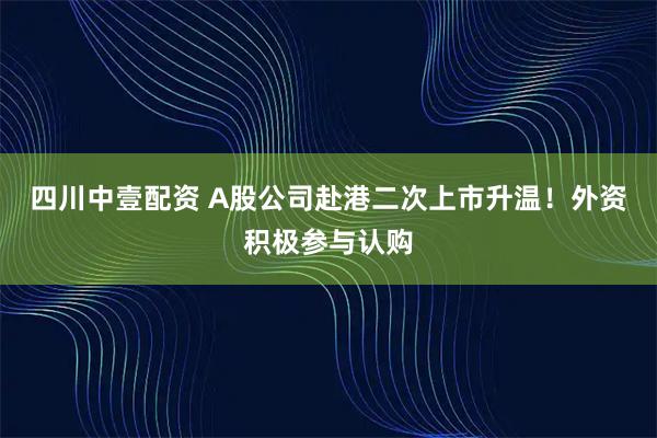 四川中壹配资 A股公司赴港二次上市升温！外资积极参与认购