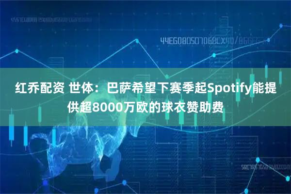 红乔配资 世体：巴萨希望下赛季起Spotify能提供超8000万欧的球衣赞助费