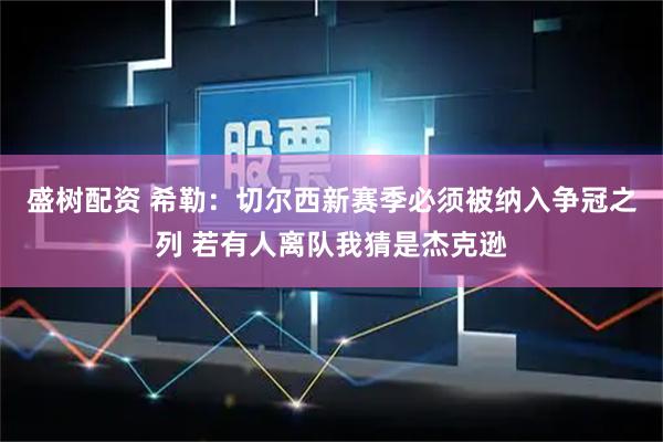 盛树配资 希勒：切尔西新赛季必须被纳入争冠之列 若有人离队我猜是杰克逊