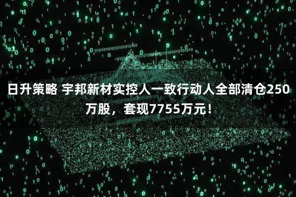 日升策略 宇邦新材实控人一致行动人全部清仓250万股，套现7755万元！