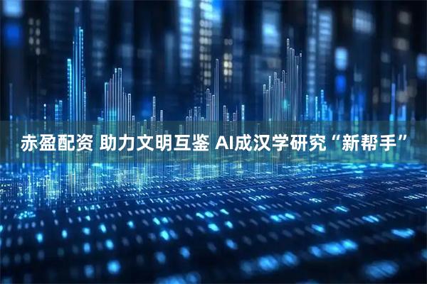 赤盈配资 助力文明互鉴 AI成汉学研究“新帮手”