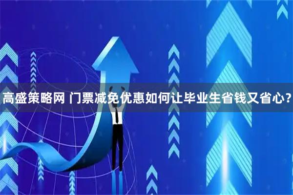 高盛策略网 门票减免优惠如何让毕业生省钱又省心？