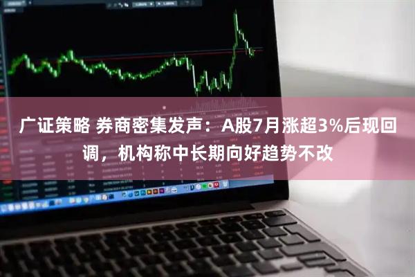 广证策略 券商密集发声：A股7月涨超3%后现回调，机构称中长期向好趋势不改