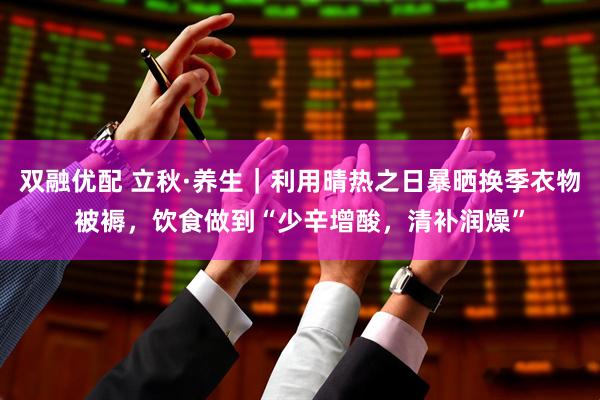 双融优配 立秋·养生｜利用晴热之日暴晒换季衣物被褥，饮食做到“少辛增酸，清补润燥”