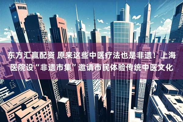 东方汇赢配资 原来这些中医疗法也是非遗！上海医院设“非遗市集”邀请市民体验传统中医文化