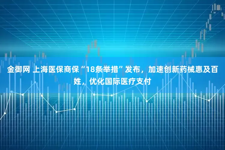 金御网 上海医保商保“18条举措”发布，加速创新药械惠及百姓，优化国际医疗支付