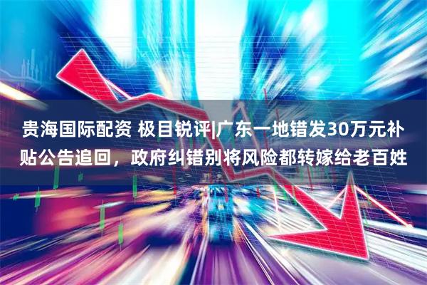 贵海国际配资 极目锐评|广东一地错发30万元补贴公告追回，政府纠错别将风险都转嫁给老百姓