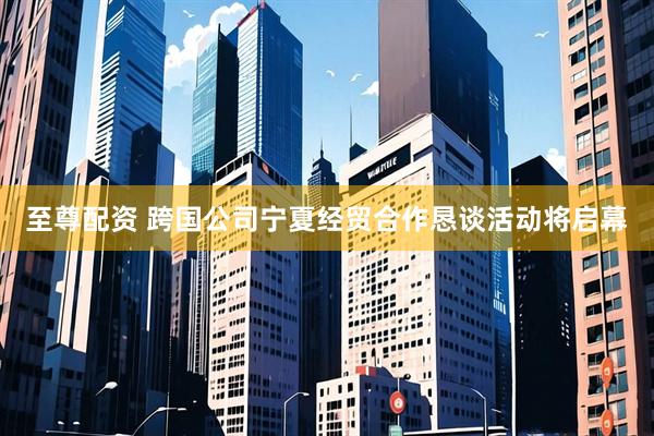 至尊配资 跨国公司宁夏经贸合作恳谈活动将启幕
