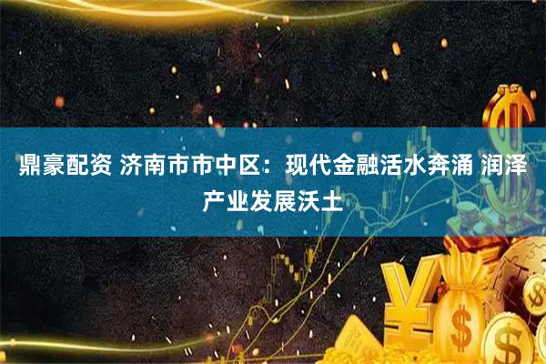 鼎豪配资 济南市市中区：现代金融活水奔涌 润泽产业发展沃土