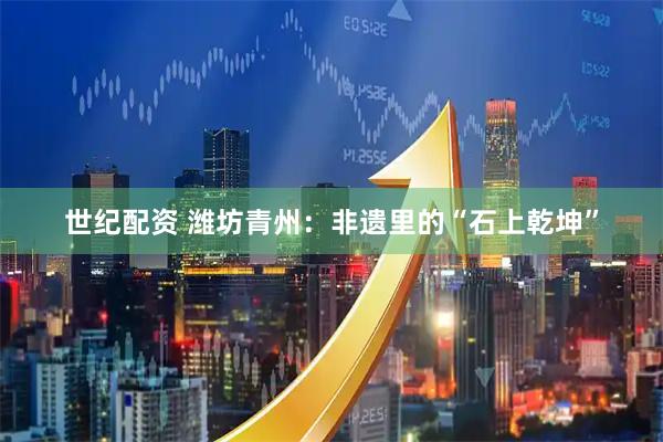 世纪配资 潍坊青州：非遗里的“石上乾坤”