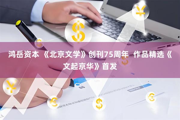 鸿岳资本 《北京文学》创刊75周年  作品精选《文起京华》首发