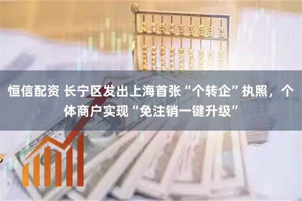 恒信配资 长宁区发出上海首张“个转企”执照，个体商户实现“免注销一键升级”