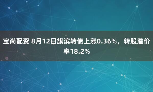 宝尚配资 8月12日旗滨转债上涨0.36%，转股溢价率18.2%