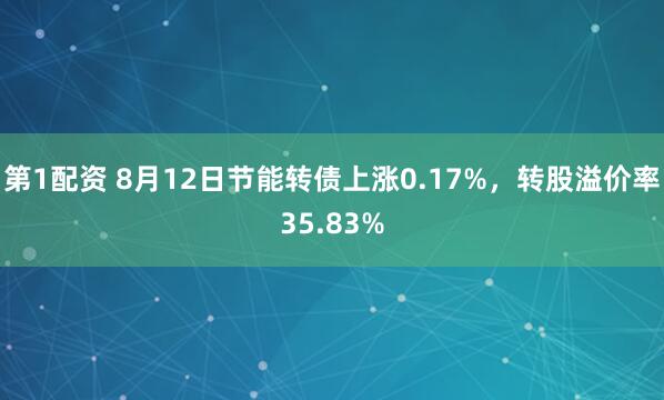 第1配资 8月12日节能转债上涨0.17%，转股溢价率35.83%