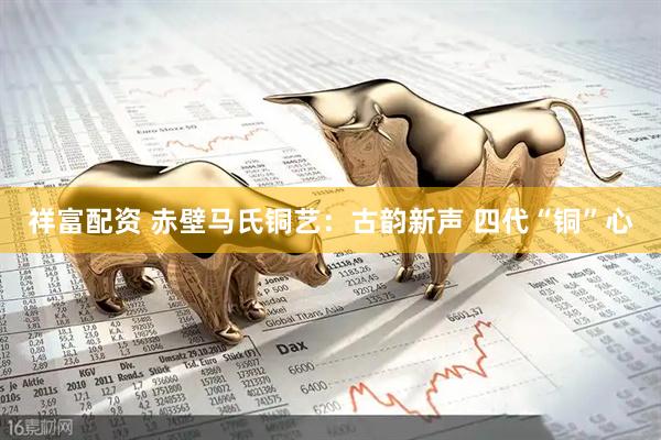 祥富配资 赤壁马氏铜艺：古韵新声 四代“铜”心