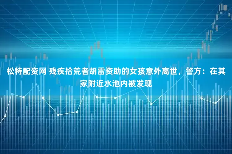 松特配资网 残疾拾荒者胡雷资助的女孩意外离世，警方：在其家附近水池内被发现