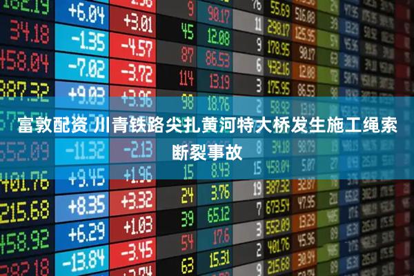 富敦配资 川青铁路尖扎黄河特大桥发生施工绳索断裂事故