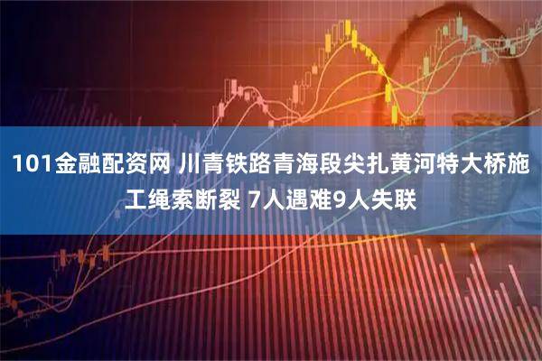 101金融配资网 川青铁路青海段尖扎黄河特大桥施工绳索断裂 7人遇难9人失联