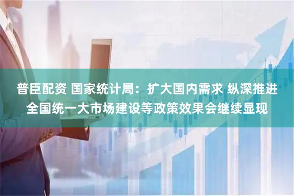 普臣配资 国家统计局：扩大国内需求 纵深推进全国统一大市场建设等政策效果会继续显现