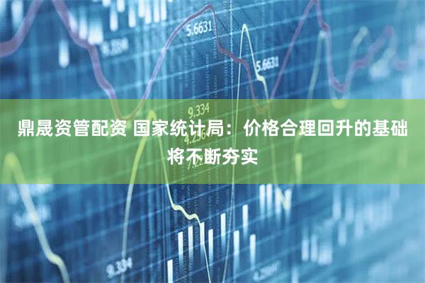 鼎晟资管配资 国家统计局：价格合理回升的基础将不断夯实