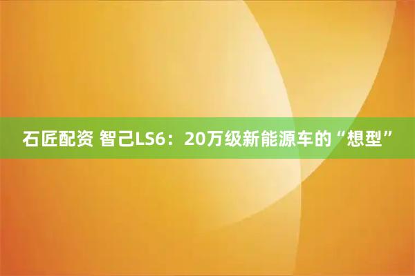 石匠配资 智己LS6：20万级新能源车的“想型”