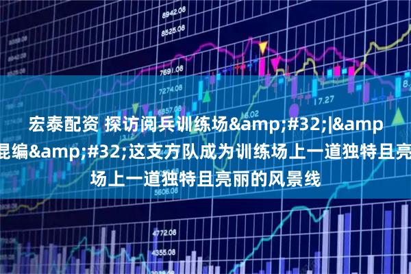 宏泰配资 探访阅兵训练场&#32;|&#32;男女混编&#32;这支方队成为训练场上一道独特且亮丽的风景线
