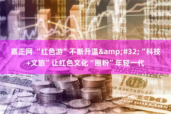 嘉正网 “红色游”不断升温&#32;“科技+文旅”让红色文化“圈粉”年轻一代