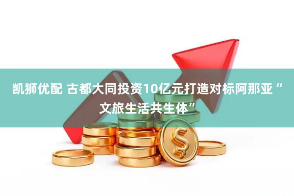 凯狮优配 古都大同投资10亿元打造对标阿那亚“文旅生活共生体”