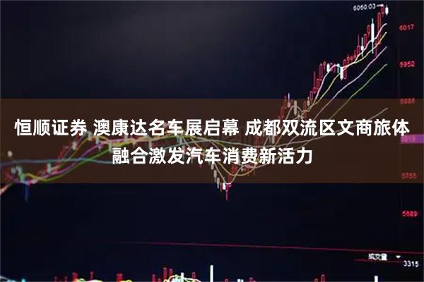 恒顺证券 澳康达名车展启幕 成都双流区文商旅体融合激发汽车消费新活力