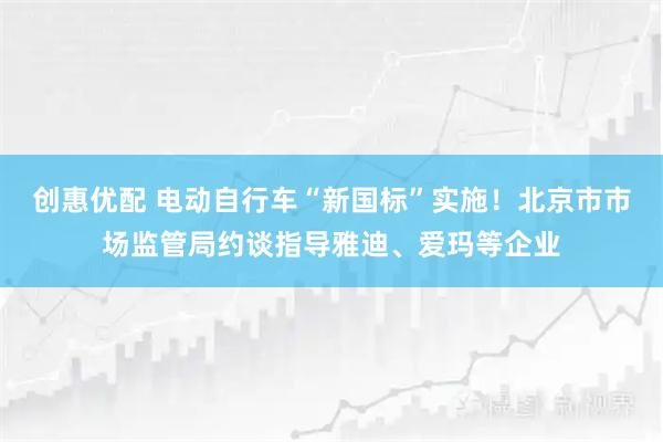 创惠优配 电动自行车“新国标”实施！北京市市场监管局约谈指导雅迪、爱玛等企业