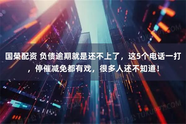 国榮配资 负债逾期就是还不上了，这5个电话一打，停催减免都有戏，很多人还不知道！