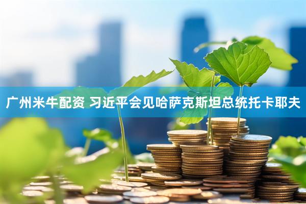 广州米牛配资 习近平会见哈萨克斯坦总统托卡耶夫