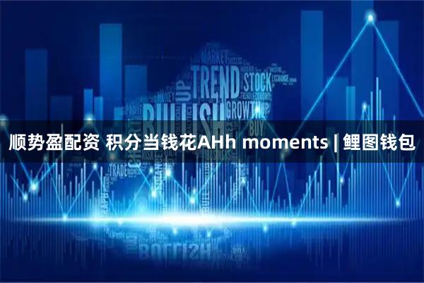 顺势盈配资 积分当钱花AHh moments | 鲤图钱包