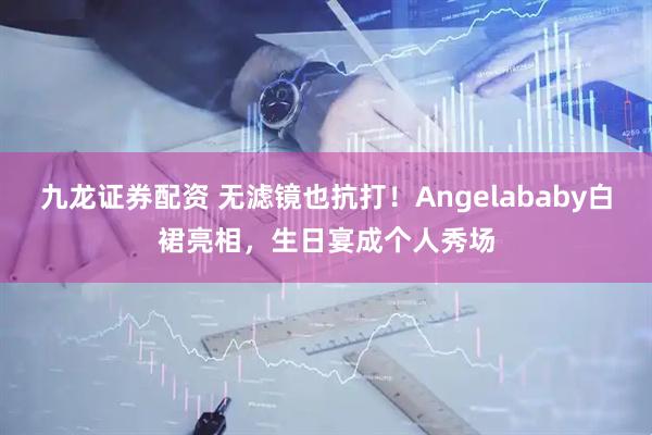 九龙证券配资 无滤镜也抗打！Angelababy白裙亮相，生日宴成个人秀场