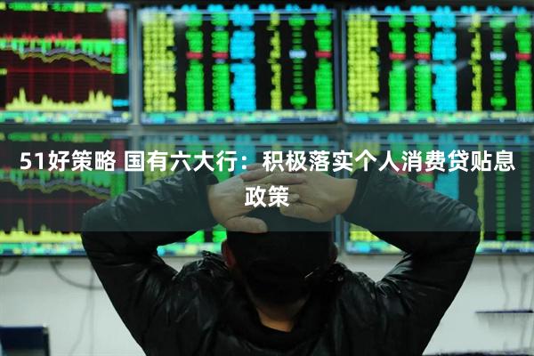 51好策略 国有六大行：积极落实个人消费贷贴息政策