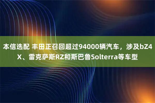 本信选配 丰田正召回超过94000辆汽车，涉及bZ4X、雷克萨斯RZ和斯巴鲁Solterra等车型