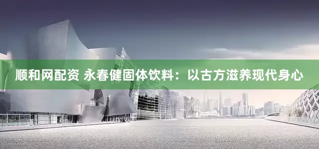顺和网配资 永春健固体饮料：以古方滋养现代身心