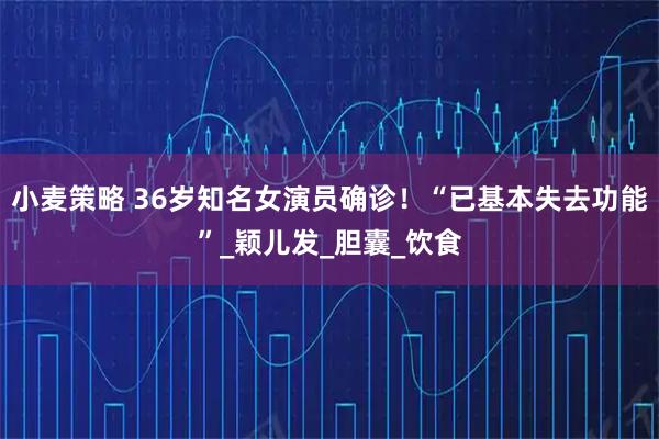小麦策略 36岁知名女演员确诊!“已基本失去功能”_颖儿发_胆囊_饮食