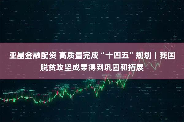 亚晶金融配资 高质量完成“十四五”规划丨我国脱贫攻坚成果得到巩固和拓展