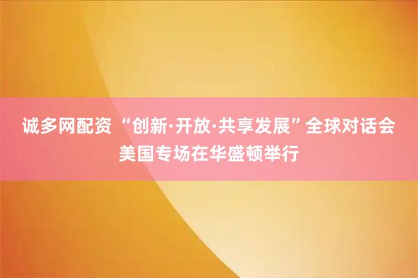 诚多网配资 “创新·开放·共享发展”全球对话会美国专场在华盛顿举行