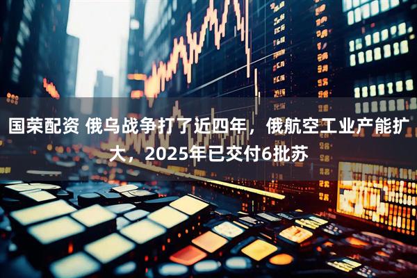 国荣配资 俄乌战争打了近四年，俄航空工业产能扩大，2025年已交付6批苏