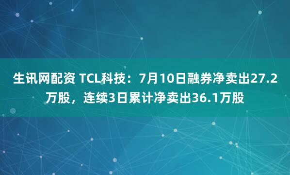 生讯网配资 TCL科技：7月10日融券净卖出27.2万股，连续3日累计净卖出36.1万股