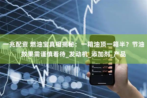 一兆配资 燃油宝真相揭秘：一箱油顶一箱半？节油效果需谨慎看待_发动机_添加剂_产品
