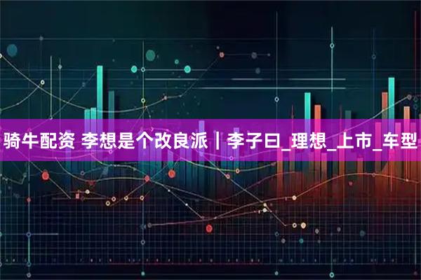 骑牛配资 李想是个改良派｜李子曰_理想_上市_车型