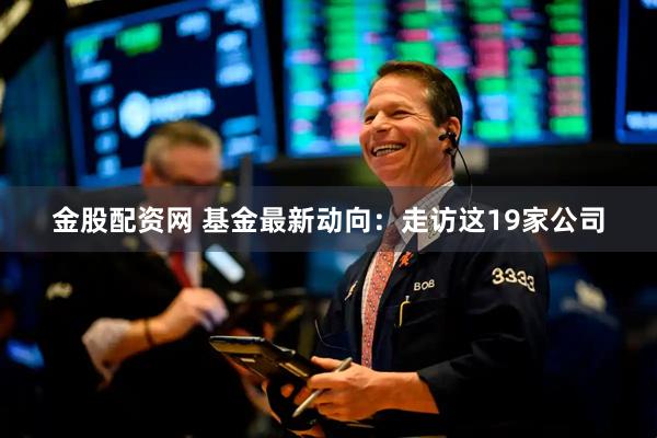 金股配资网 基金最新动向：走访这19家公司