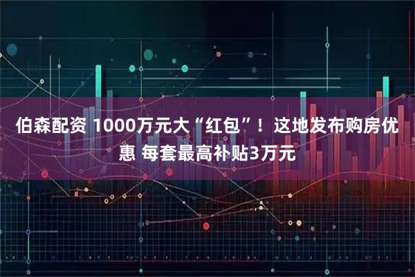 伯森配资 1000万元大“红包”!这地发布购房优惠 每套最高补贴3万元