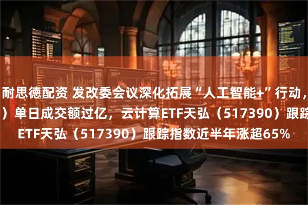 耐思徳配资 发改委会议深化拓展“人工智能+”行动，计算机ETF（159998）单日成交额过亿，云计算ETF天弘（517390）跟踪指数近半年涨超65%