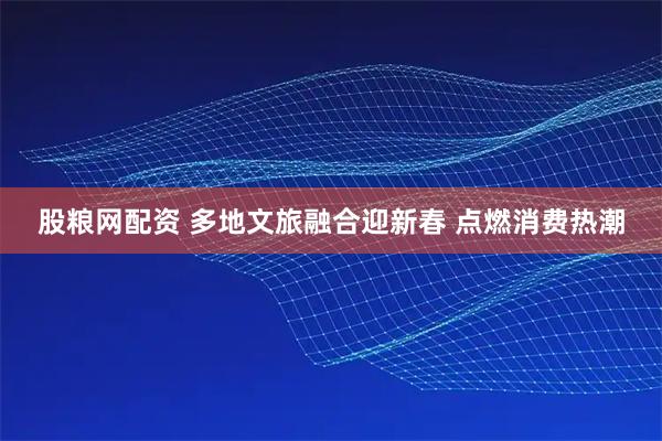 股粮网配资 多地文旅融合迎新春 点燃消费热潮