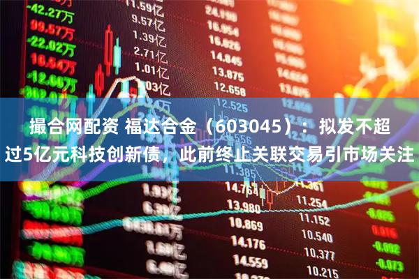 撮合网配资 福达合金（603045）：拟发不超过5亿元科技创新债，此前终止关联交易引市场关注